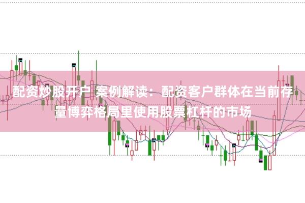 配资炒股开户 案例解读：配资客户群体在当前存量博弈格局里使用股票杠杆的市场