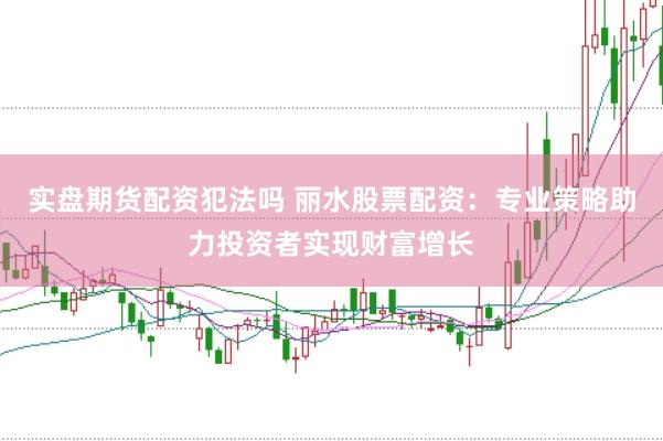 实盘期货配资犯法吗 丽水股票配资：专业策略助力投资者实现财富增长
