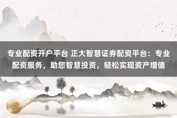 专业配资开户平台 正大智慧证券配资平台：专业配资服务，助您智慧投资，轻松实现资产增值